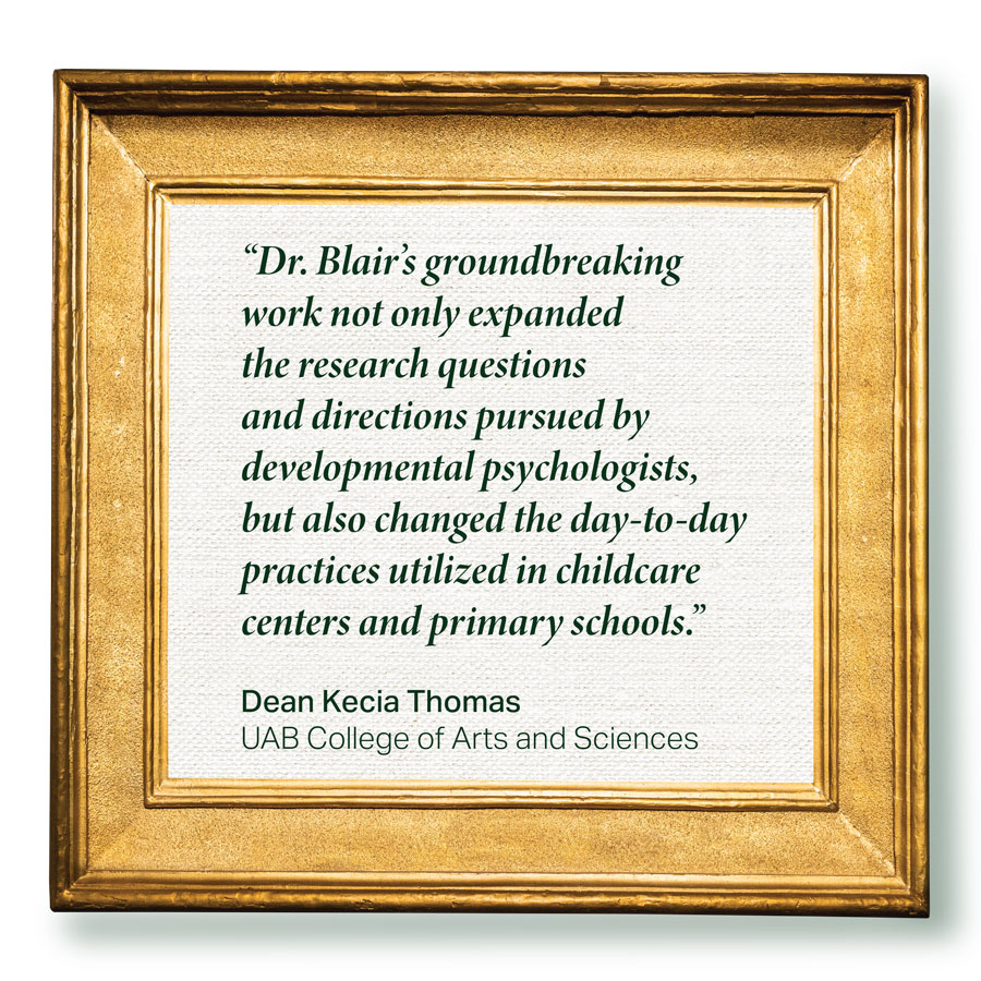 'Dr. Blair's groundbreaking work not only expanded the research questions and directions pursued by developmental psychologists, but also changed the day-to-day practices utilized in day-care centers and primary schools.' - Dean Kecia Thomas, UAB CAS