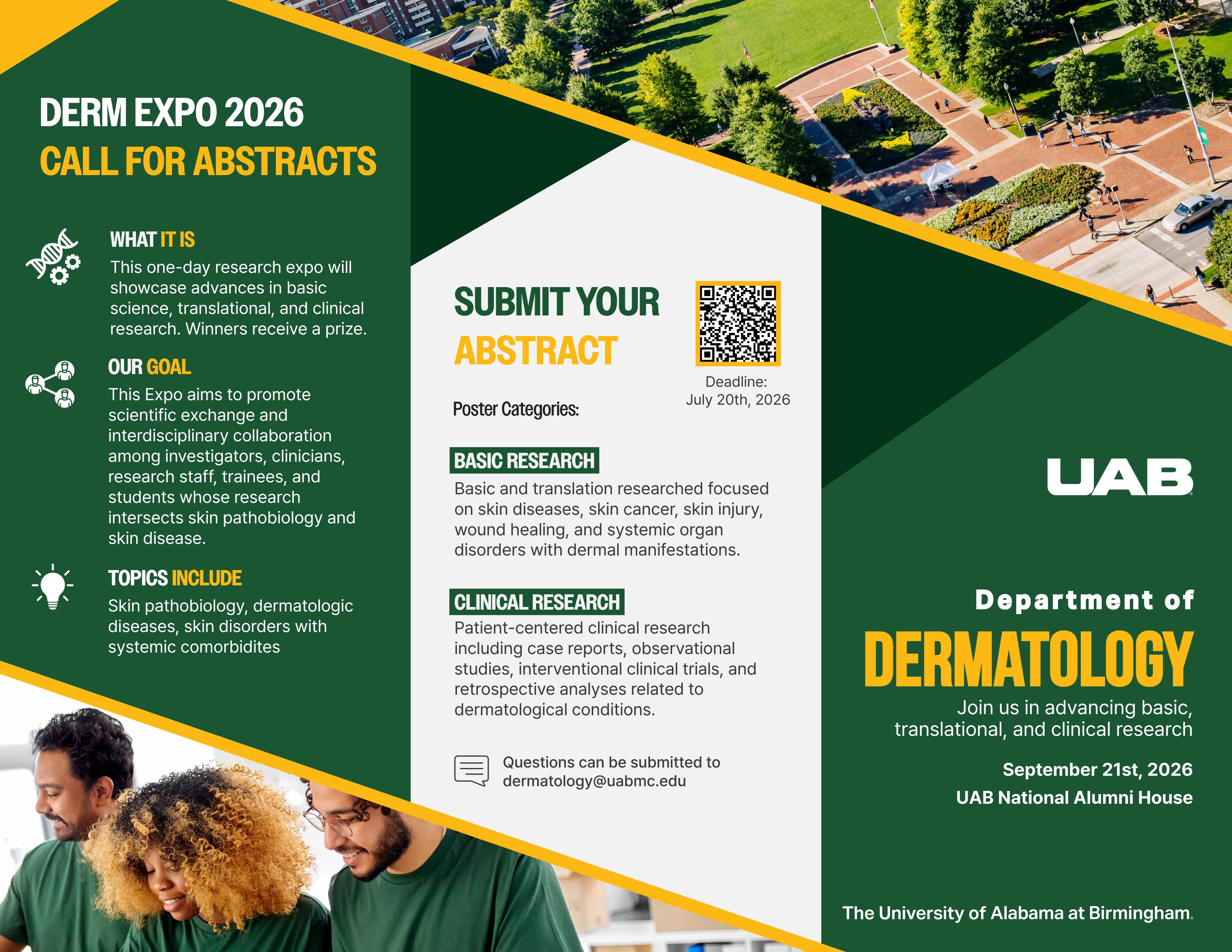 DERM EXPO 2026. CALL FOR ABSTRACTS. What is it?: This one-day research expo on September 21st will showcase basic science, translational, and clinical research. Winners receive a prize. Our goal: This Expo aims to promote scientific exchange and interdisciplinary collaboration among investigators, clinicians, research staff, trainees, and students whose research intersects skin pathobiology and skin disease. Topics Include: Skin pathobiology, dermatologic diseases, skin disorders with systemic comorbidites. Submit your abstract at https://uab.co1.qualtrics.com/jfe/form/SV_0wS3K6NC5hLeLpY. Deadline July 20th, 2026. Poster categories: Basic research: Basic and translation researched focused on skin diseases, skin cancer, skin injury, wound healing, and systemic organ disorders with dermal manifestations. Cliical Research: Patient-centered clinical research including case reports, observational studies, interventional clinical trials, and retrospective analyses related to dermatological conditions. Questions can